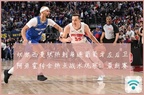 切尔西曼联热刺角逐葡萄牙左后卫阿劳霍转会热点战术观察：最新赛事动态与深度分析