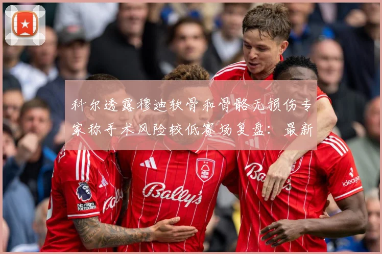 科尔透露穆迪软骨和骨骼无损伤专家称手术风险较低赛场复盘：最新赛事动态与深度分析