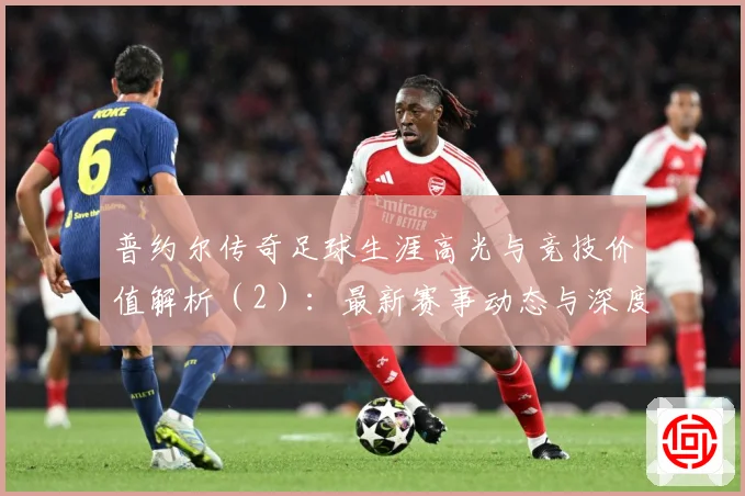 普约尔传奇足球生涯高光与竞技价值解析（2）：最新赛事动态与深度分析